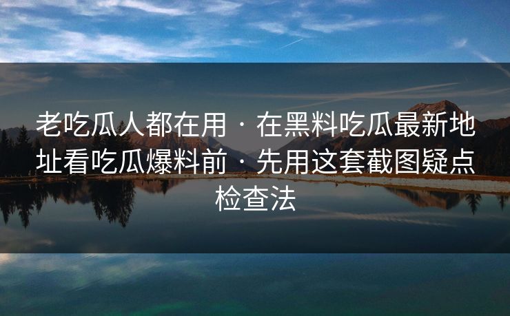 老吃瓜人都在用 · 在黑料吃瓜最新地址看吃瓜爆料前 · 先用这套截图疑点检查法