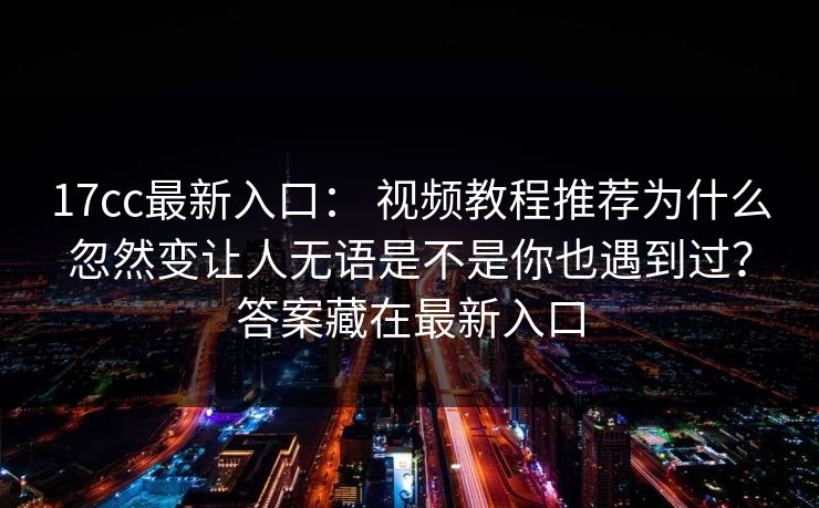 17cc最新入口： 视频教程推荐为什么忽然变让人无语是不是你也遇到过？答案藏在最新入口