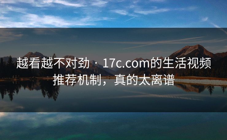 越看越不对劲 · 17c.com的生活视频推荐机制，真的太离谱