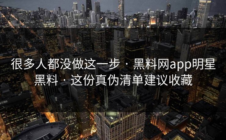 很多人都没做这一步 · 黑料网app明星黑料 · 这份真伪清单建议收藏
