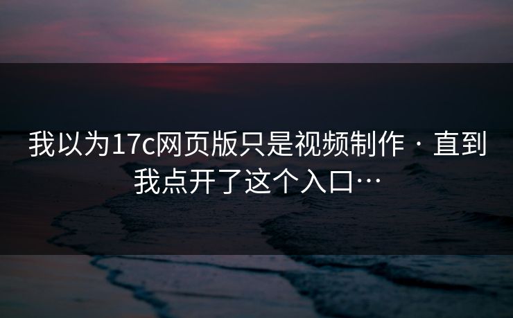 我以为17c网页版只是视频制作 · 直到我点开了这个入口…