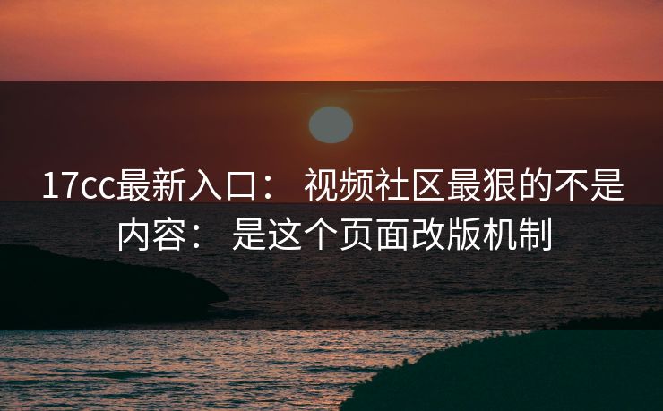 17cc最新入口： 视频社区最狠的不是内容： 是这个页面改版机制