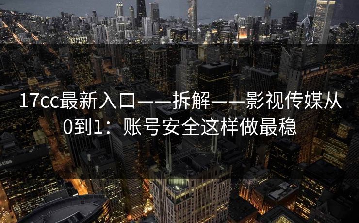 17cc最新入口——拆解——影视传媒从0到1：账号安全这样做最稳
