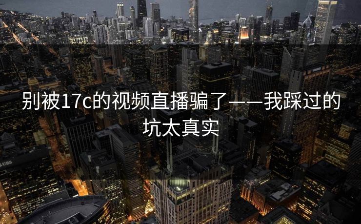 别被17c的视频直播骗了——我踩过的坑太真实