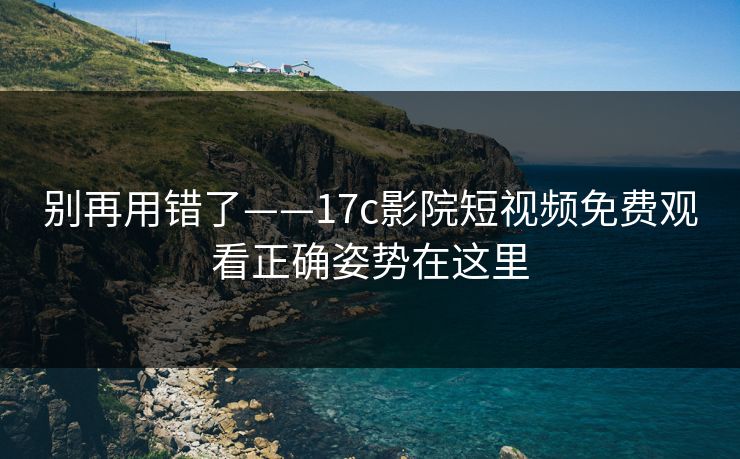 别再用错了——17c影院短视频免费观看正确姿势在这里