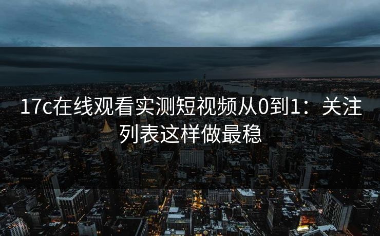 17c在线观看实测短视频从0到1：关注列表这样做最稳