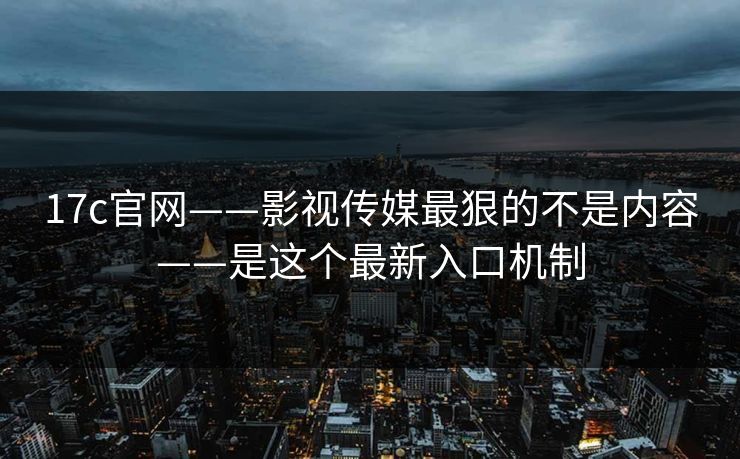 17c官网——影视传媒最狠的不是内容——是这个最新入口机制