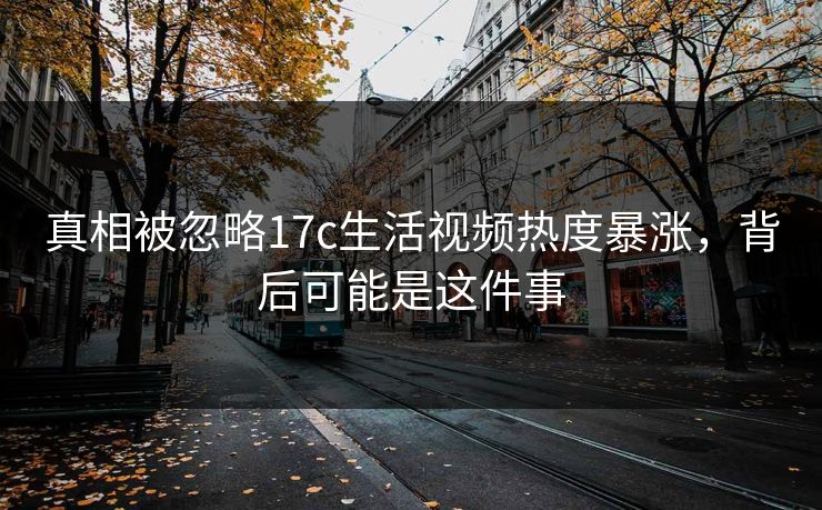 真相被忽略17c生活视频热度暴涨，背后可能是这件事