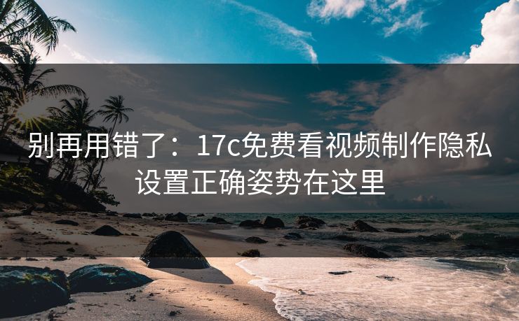 别再用错了：17c免费看视频制作隐私设置正确姿势在这里