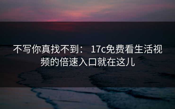 不写你真找不到： 17c免费看生活视频的倍速入口就在这儿