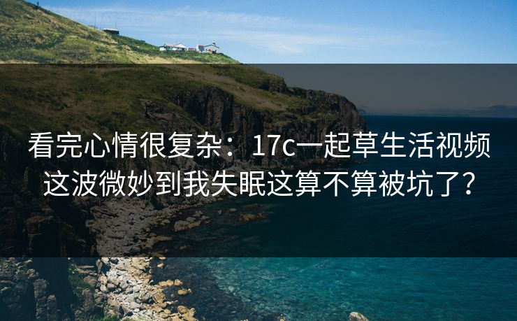 看完心情很复杂：17c一起草生活视频这波微妙到我失眠这算不算被坑了？