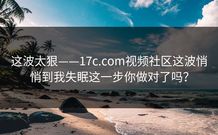 这波太狠——17c.com视频社区这波悄悄到我失眠这一步你做对了吗？