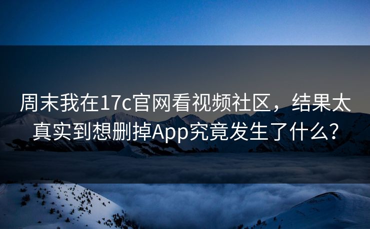 周末我在17c官网看视频社区，结果太真实到想删掉App究竟发生了什么？