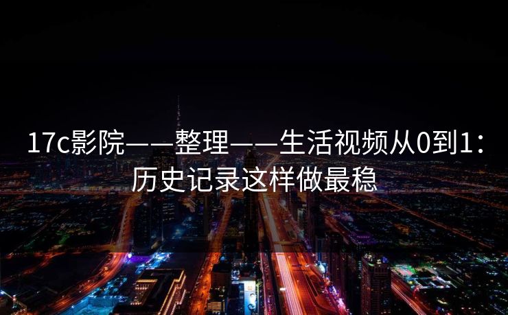 17c影院——整理——生活视频从0到1：历史记录这样做最稳