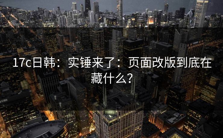 17c日韩：实锤来了：页面改版到底在藏什么？