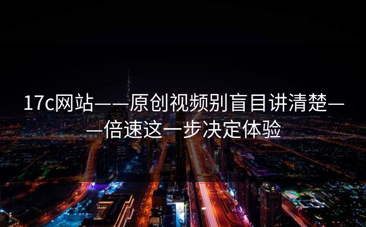 17c网站——原创视频别盲目讲清楚——倍速这一步决定体验