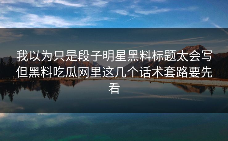 我以为只是段子明星黑料标题太会写但黑料吃瓜网里这几个话术套路要先看
