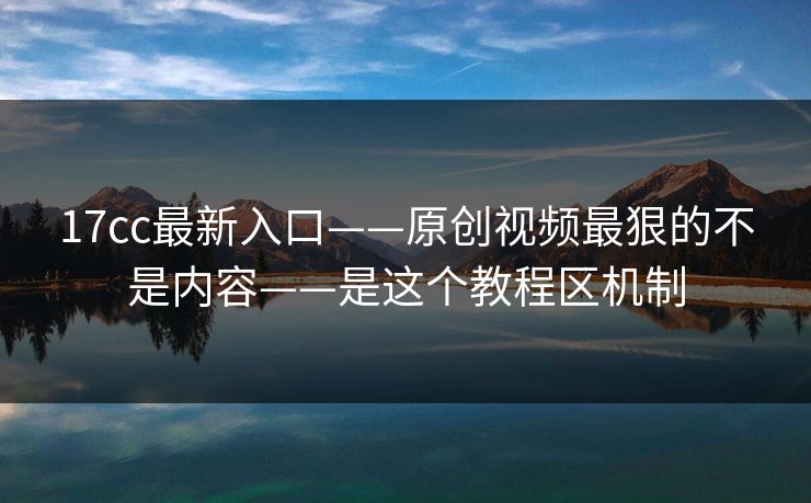 17cc最新入口——原创视频最狠的不是内容——是这个教程区机制