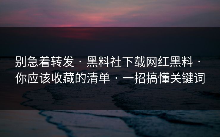 别急着转发 · 黑料社下载网红黑料 · 你应该收藏的清单 · 一招搞懂关键词