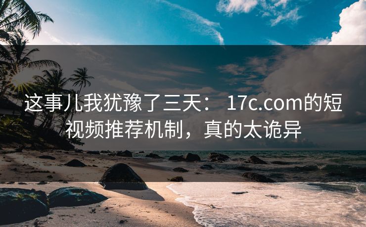 这事儿我犹豫了三天： 17c.com的短视频推荐机制，真的太诡异