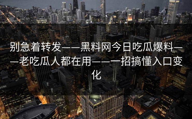 别急着转发——黑料网今日吃瓜爆料——老吃瓜人都在用——一招搞懂入口变化