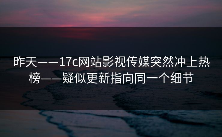 昨天——17c网站影视传媒突然冲上热榜——疑似更新指向同一个细节