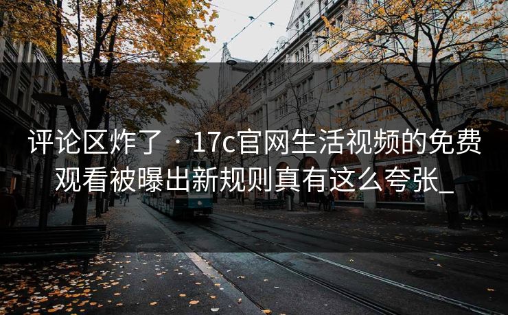 评论区炸了 · 17c官网生活视频的免费观看被曝出新规则真有这么夸张_