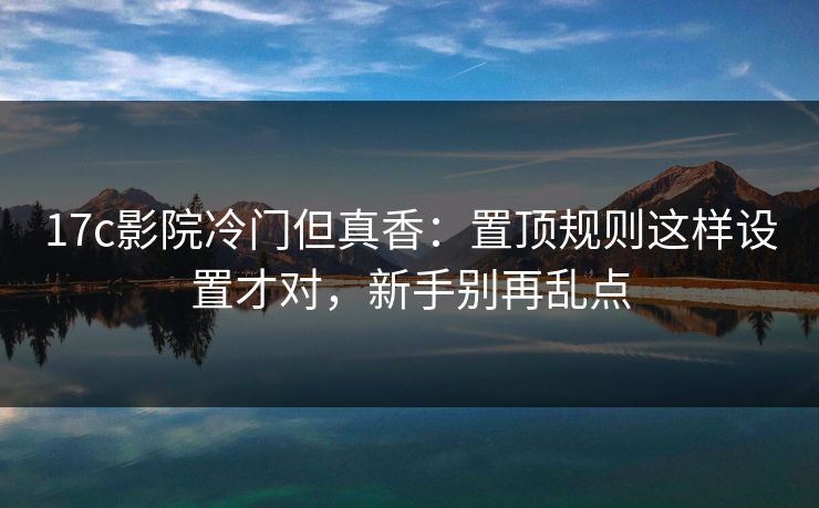 17c影院冷门但真香：置顶规则这样设置才对，新手别再乱点