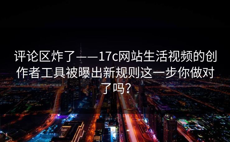 评论区炸了——17c网站生活视频的创作者工具被曝出新规则这一步你做对了吗？