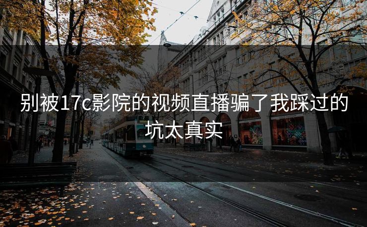 别被17c影院的视频直播骗了我踩过的坑太真实