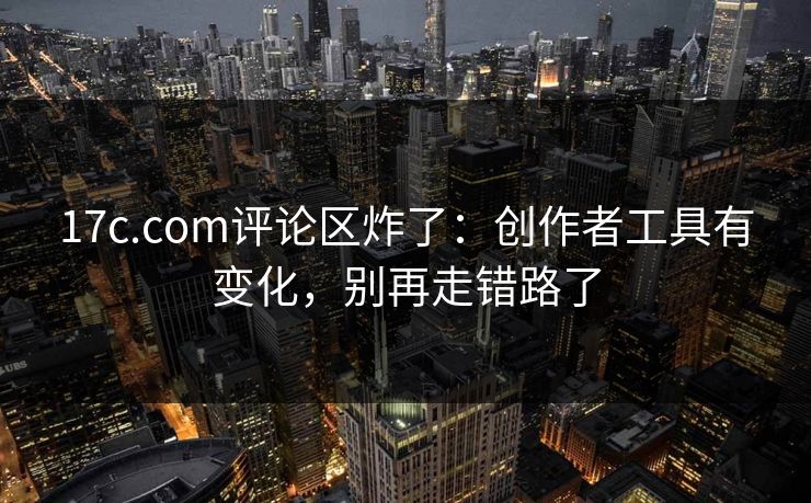 17c.com评论区炸了：创作者工具有变化，别再走错路了