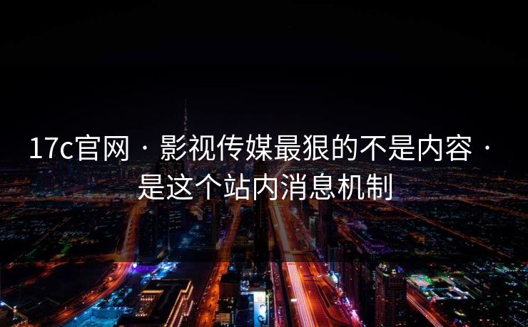 17c官网 · 影视传媒最狠的不是内容 · 是这个站内消息机制