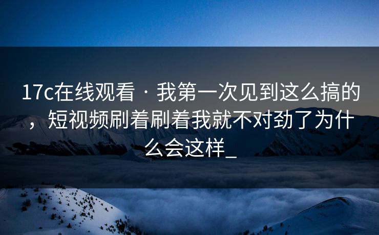 17c在线观看 · 我第一次见到这么搞的，短视频刷着刷着我就不对劲了为什么会这样_