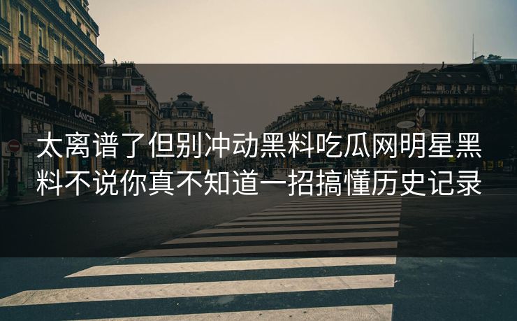 太离谱了但别冲动黑料吃瓜网明星黑料不说你真不知道一招搞懂历史记录