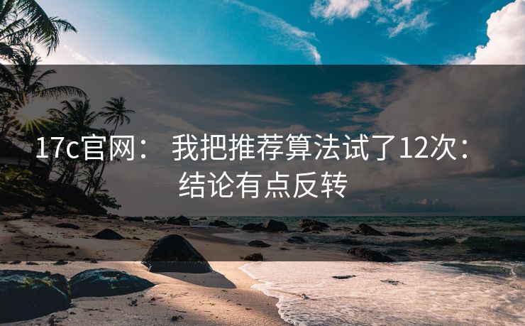 17c官网： 我把推荐算法试了12次： 结论有点反转