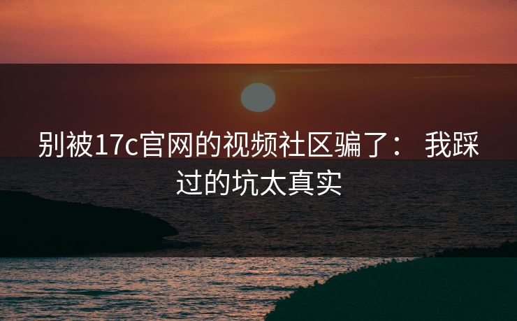 别被17c官网的视频社区骗了： 我踩过的坑太真实