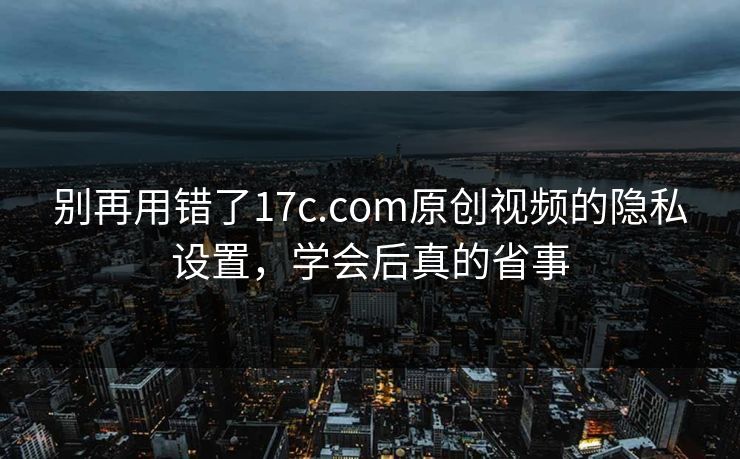 别再用错了17c.com原创视频的隐私设置，学会后真的省事