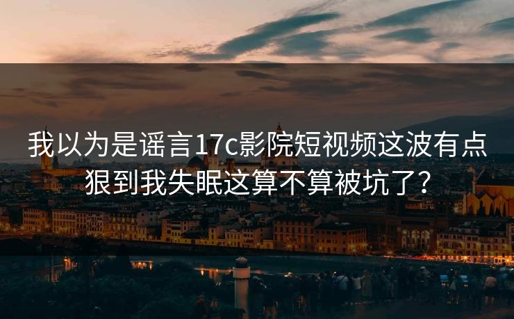 我以为是谣言17c影院短视频这波有点狠到我失眠这算不算被坑了？