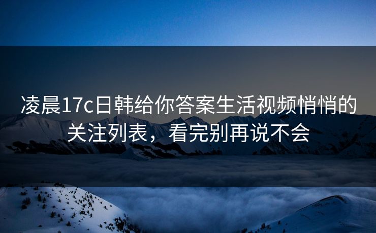 凌晨17c日韩给你答案生活视频悄悄的关注列表，看完别再说不会