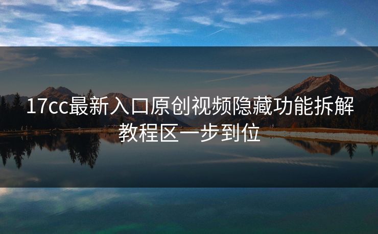 17cc最新入口原创视频隐藏功能拆解教程区一步到位