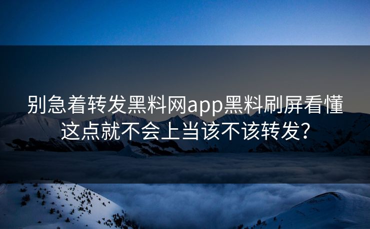 别急着转发黑料网app黑料刷屏看懂这点就不会上当该不该转发？