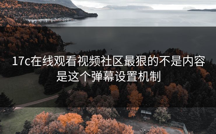 17c在线观看视频社区最狠的不是内容是这个弹幕设置机制