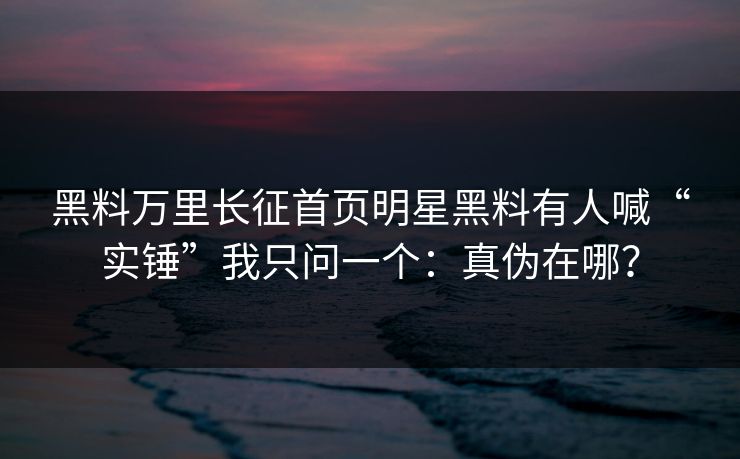 黑料万里长征首页明星黑料有人喊“实锤”我只问一个：真伪在哪？