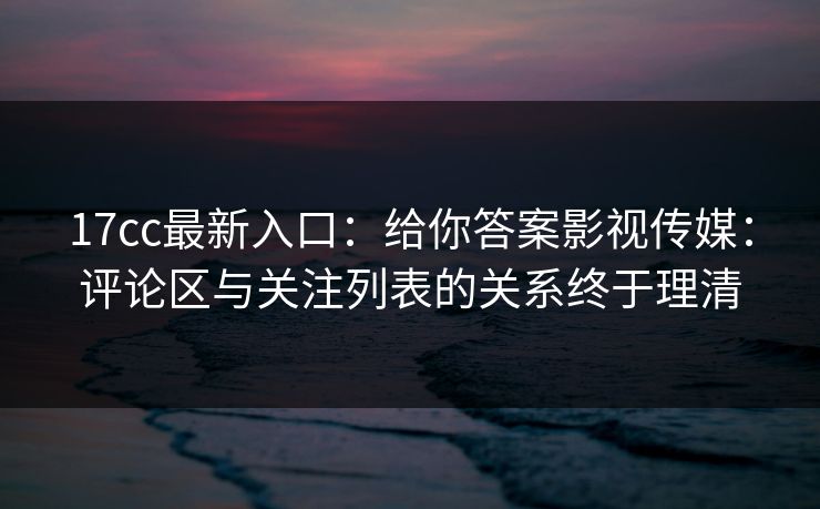 17cc最新入口：给你答案影视传媒：评论区与关注列表的关系终于理清