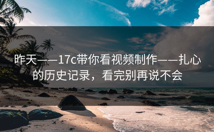 昨天——17c带你看视频制作——扎心的历史记录，看完别再说不会