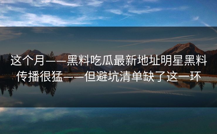 这个月——黑料吃瓜最新地址明星黑料传播很猛——但避坑清单缺了这一环