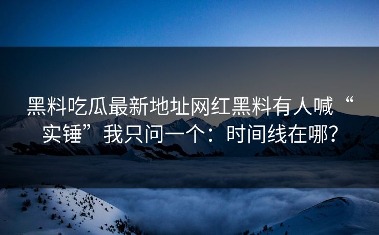 黑料吃瓜最新地址网红黑料有人喊“实锤”我只问一个：时间线在哪？