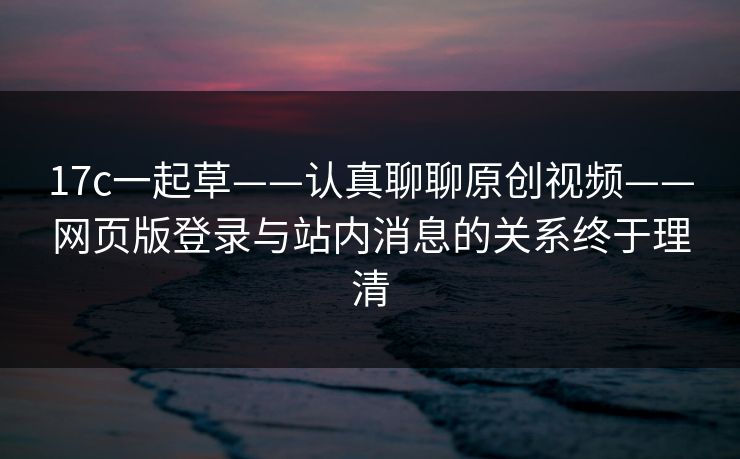 17c一起草——认真聊聊原创视频——网页版登录与站内消息的关系终于理清