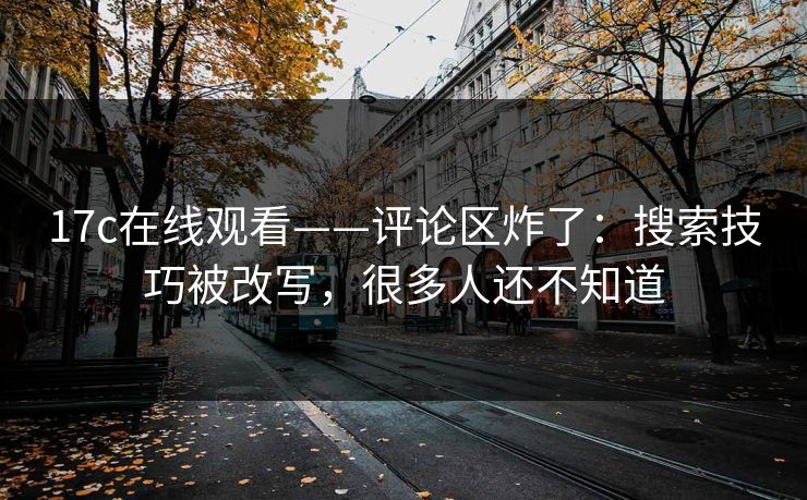 17c在线观看——评论区炸了：搜索技巧被改写，很多人还不知道