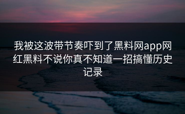 我被这波带节奏吓到了黑料网app网红黑料不说你真不知道一招搞懂历史记录